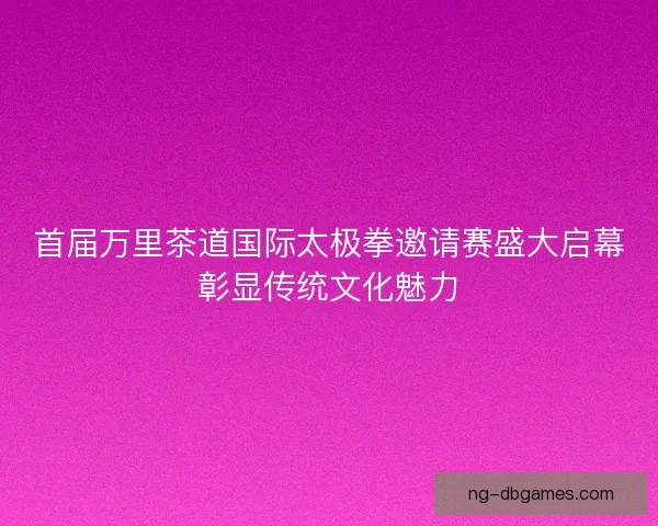 首届万里茶道国际太极拳邀请赛盛大启幕彰显传统文化魅力